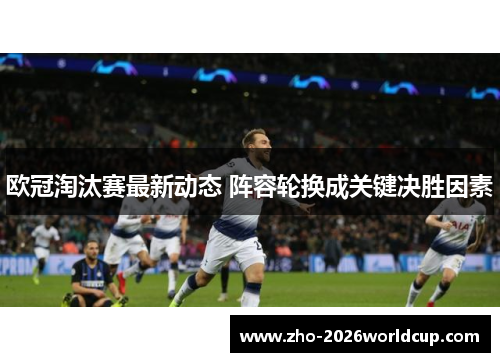 欧冠淘汰赛最新动态 阵容轮换成关键决胜因素
