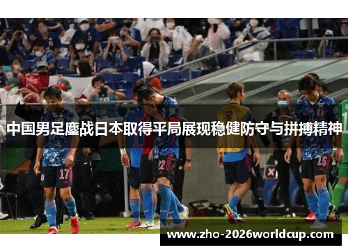 中国男足鏖战日本取得平局展现稳健防守与拼搏精神