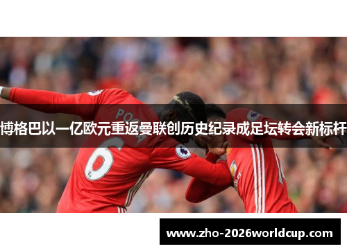 博格巴以一亿欧元重返曼联创历史纪录成足坛转会新标杆 博格巴以一亿欧元重返曼联创历史纪录成足坛转会新标杆