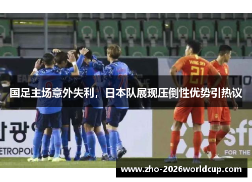 国足主场意外失利,日本队展现压倒性优势引热议 国足主场意外失利,日本队展现压倒性优势引热议