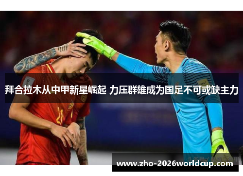 拜合拉木从中甲新星崛起 力压群雄成为国足不可或缺主力
