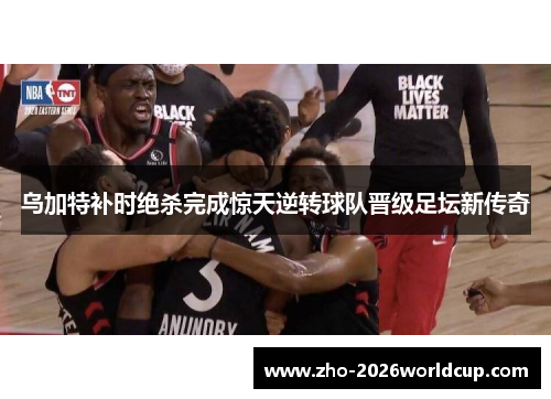 乌加特补时绝杀完成惊天逆转球队晋级足坛新传奇