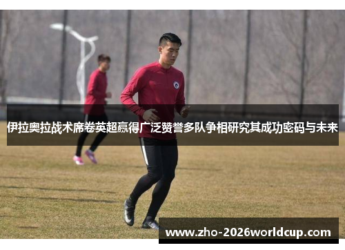 伊拉奥拉战术席卷英超赢得广泛赞誉多队争相研究其成功密码与未来 伊拉奥拉战术席卷英超赢得广泛赞誉多队争相研究其成功密码与未来