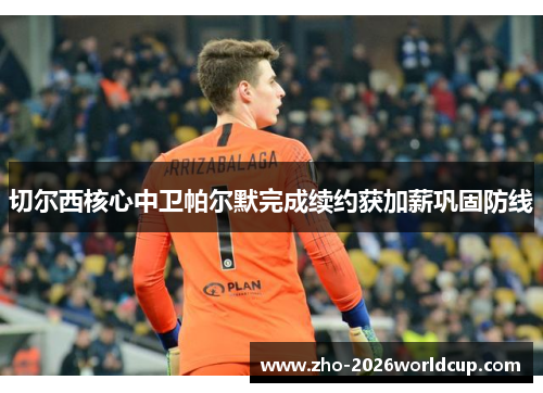 切尔西核心中卫帕尔默完成续约获加薪巩固防线