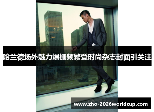 哈兰德场外魅力爆棚频繁登时尚杂志封面引关注 哈兰德场外魅力爆棚频繁登时尚杂志封面引关注