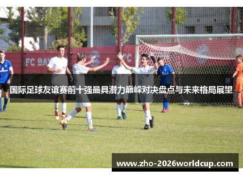 国际足球友谊赛前十强最具潜力巅峰对决盘点与未来格局展望 国际足球友谊赛前十强最具潜力巅峰对决盘点与未来格局展望