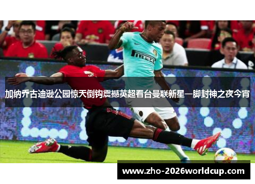 加纳乔古迪逊公园惊天倒钩震撼英超看台曼联新星一脚封神之夜今宵