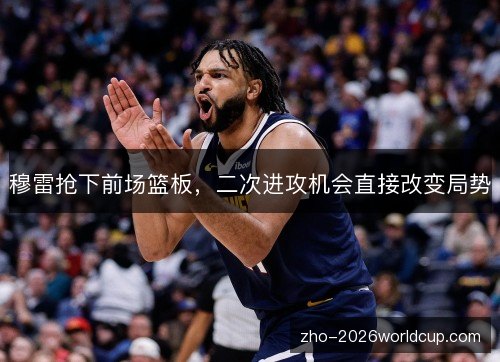 穆雷抢下前场篮板，二次进攻机会直接改变局势